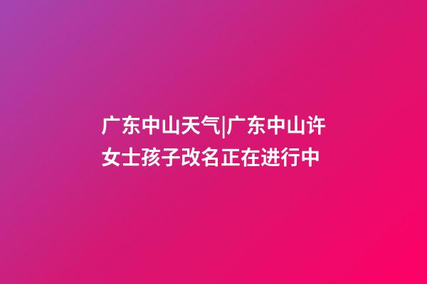 广东中山天气|广东中山许女士孩子改名正在进行中-第1张-公司起名-玄机派
